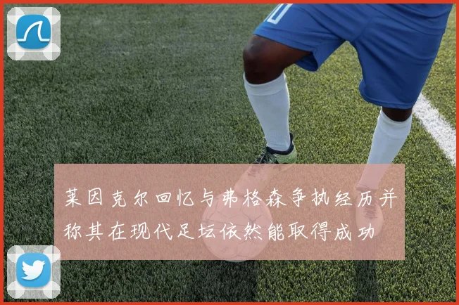 莱因克尔回忆与弗格森争执经历并称其在现代足坛依然能取得成功