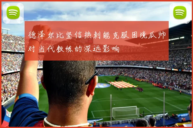 德泽尔比坚信热刺能克服困境瓜帅对当代教练的深远影响