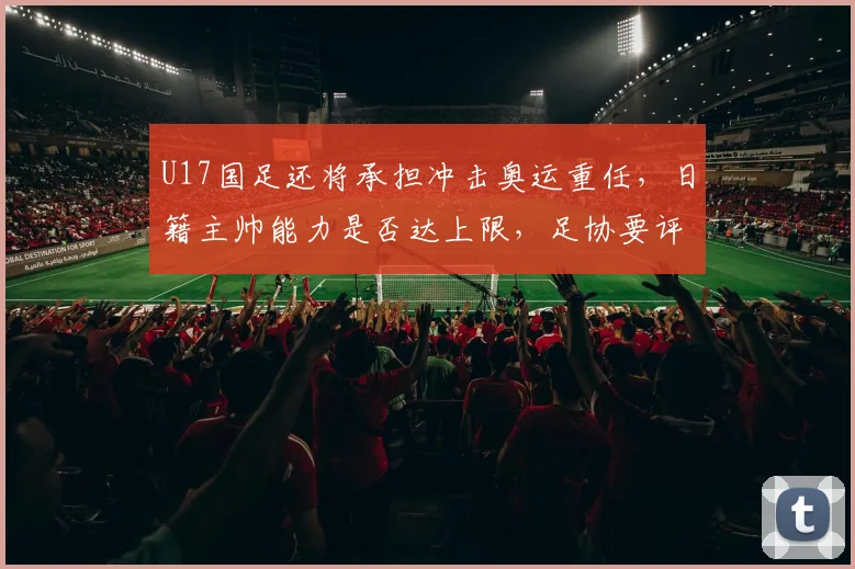U17国足还将承担冲击奥运重任，日籍主帅能力是否达上限，足协要评估