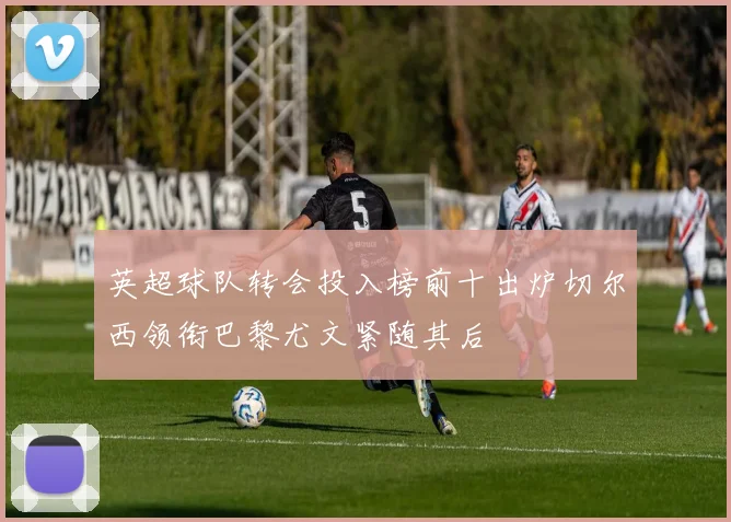 英超球队转会投入榜前十出炉切尔西领衔巴黎尤文紧随其后