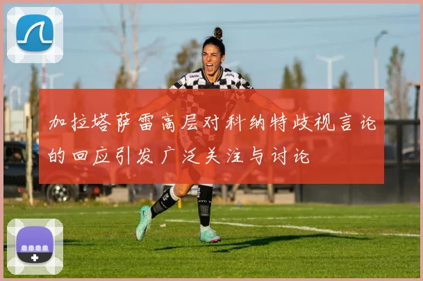 加拉塔萨雷高层对科纳特歧视言论的回应引发广泛关注与讨论