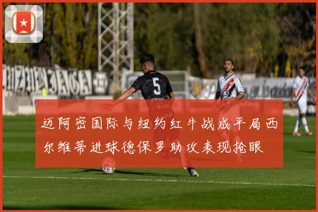 迈阿密国际与纽约红牛战成平局西尔维蒂进球德保罗助攻表现抢眼