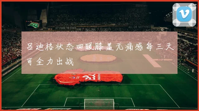 吕迪格状态回暖膝盖无痛感每三天可全力出战