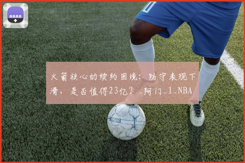 火箭核心的续约困境：防守表现下滑，是否值得23亿？_阿门_1_NBA