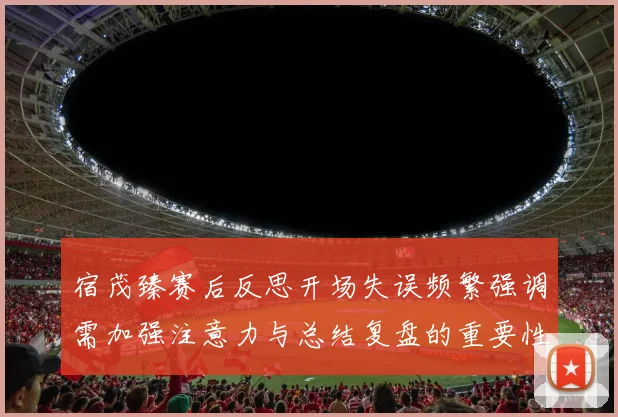 宿茂臻赛后反思开场失误频繁强调需加强注意力与总结复盘的重要性