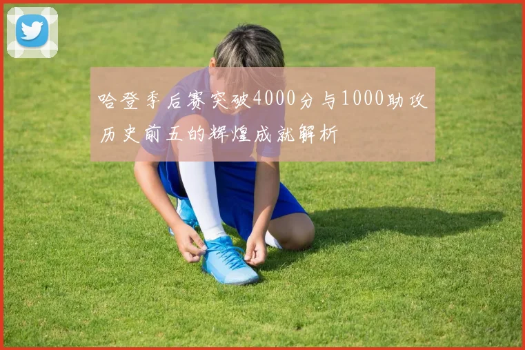 哈登季后赛突破4000分与1000助攻历史前五的辉煌成就解析
