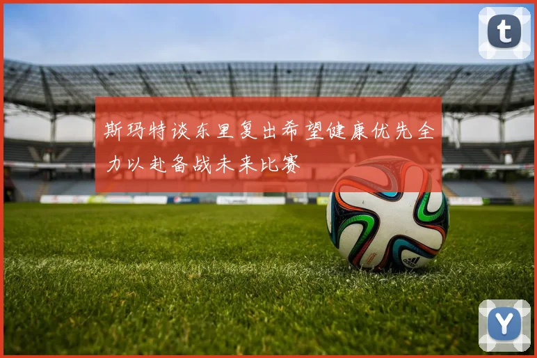 斯玛特谈东里复出希望健康优先全力以赴备战未来比赛