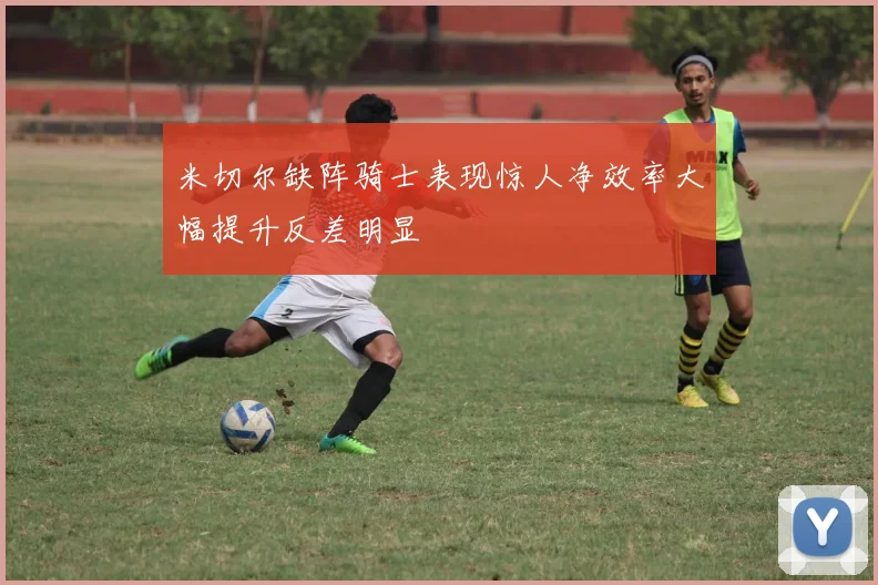 米切尔缺阵骑士表现惊人净效率大幅提升反差明显
