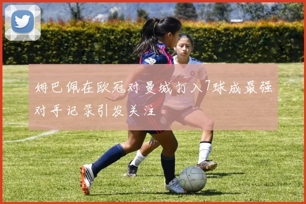 姆巴佩在欧冠对曼城打入7球成最强对手记录引发关注