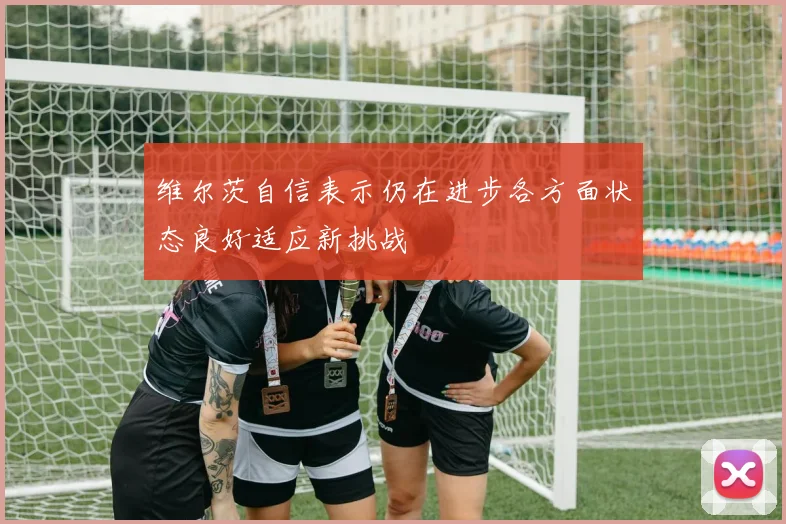 维尔茨自信表示仍在进步各方面状态良好适应新挑战
