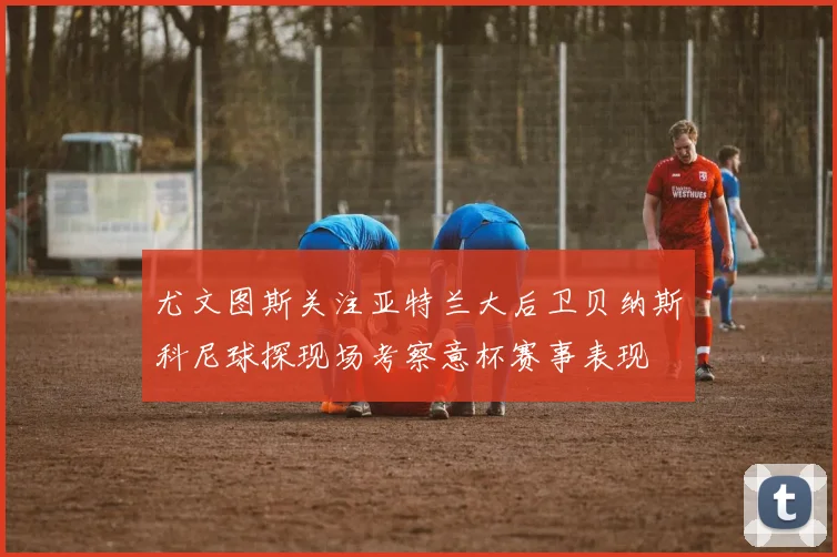 尤文图斯关注亚特兰大后卫贝纳斯科尼球探现场考察意杯赛事表现