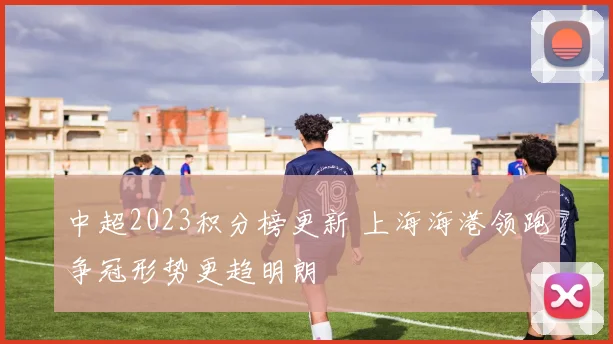 中超2023积分榜更新 上海海港领跑争冠形势更趋明朗