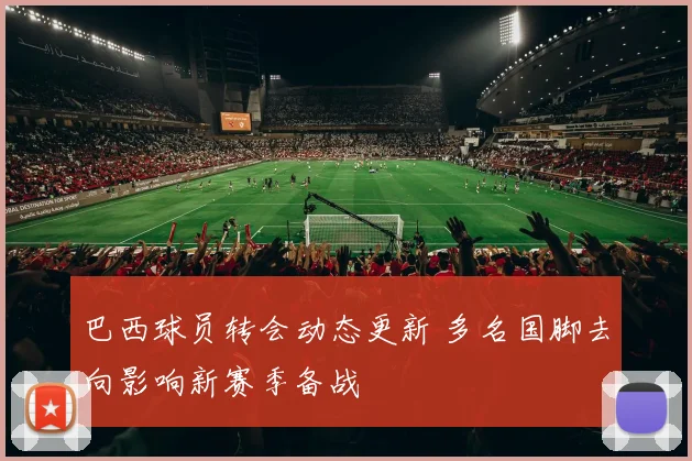 巴西球员转会动态更新 多名国脚去向影响新赛季备战