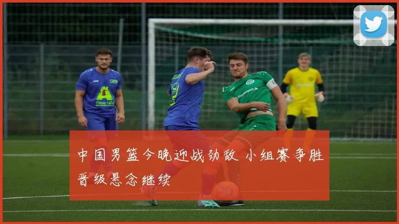 中国男篮今晚迎战劲敌 小组赛争胜晋级悬念继续