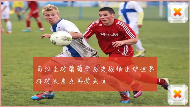 乌拉圭对葡萄牙历史战绩出炉世界杯对决看点再受关注