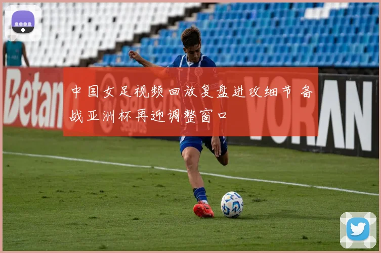 中国女足视频回放复盘进攻细节 备战亚洲杯再迎调整窗口