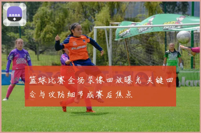 篮球比赛全场录像回放曝光 关键回合与攻防细节成赛后焦点