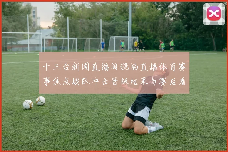 十三台新闻直播间现场直播体育赛事焦点战队冲击晋级结果与赛后看点
