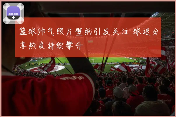 篮球帅气照片壁纸引发关注 球迷分享热度持续攀升