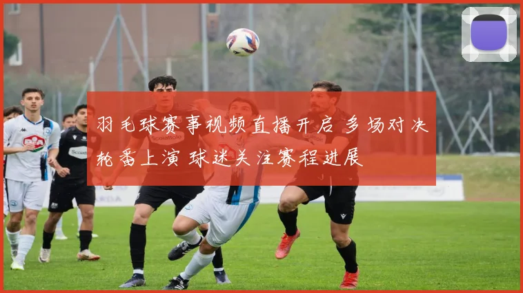 羽毛球赛事视频直播开启 多场对决轮番上演 球迷关注赛程进展