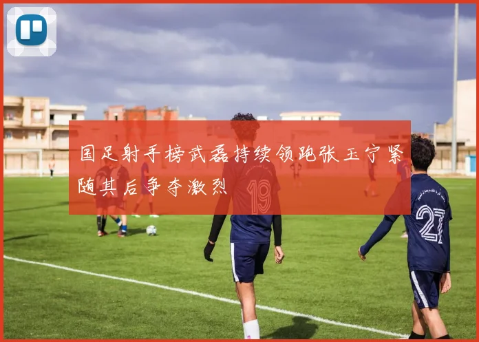 国足射手榜武磊持续领跑张玉宁紧随其后争夺激烈