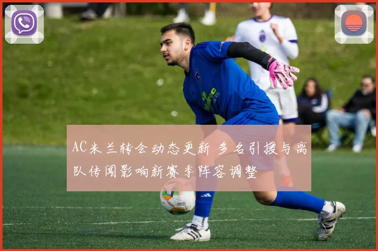 AC米兰转会动态更新 多名引援与离队传闻影响新赛季阵容调整