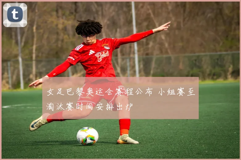 女足巴黎奥运会赛程公布 小组赛至淘汰赛时间安排出炉