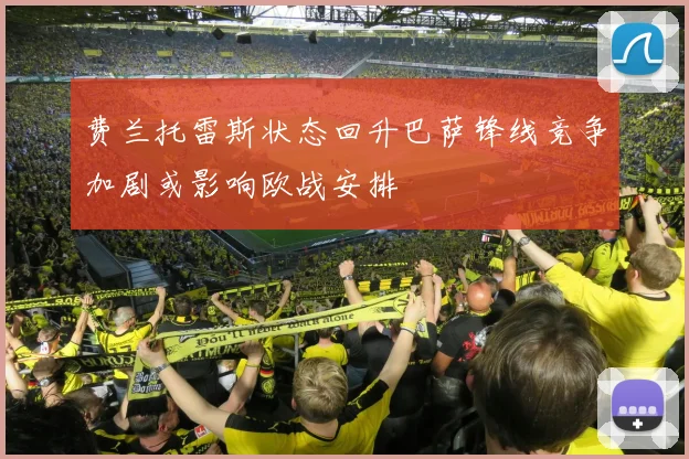 费兰托雷斯状态回升巴萨锋线竞争加剧或影响欧战安排