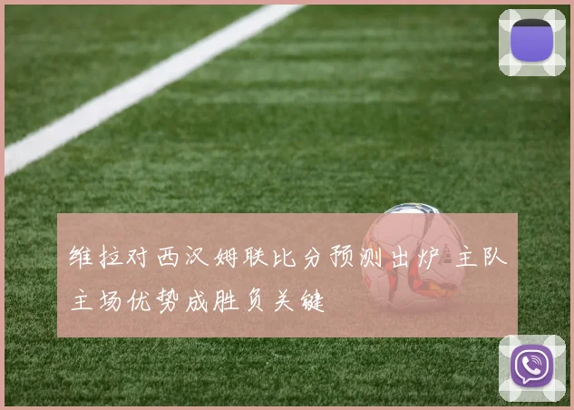 维拉对西汉姆联比分预测出炉 主队主场优势成胜负关键