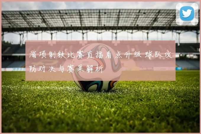 浦项制铁比赛直播看点升级 球队攻防对决与赛果解析