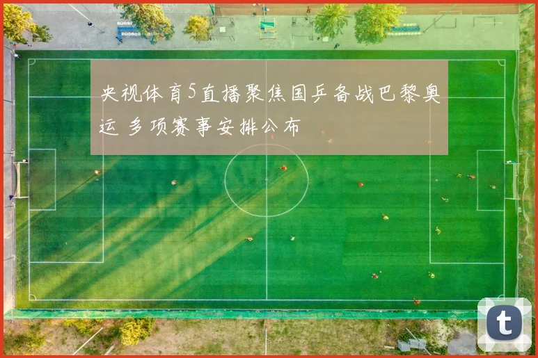 央视体育5直播聚焦国乒备战巴黎奥运 多项赛事安排公布