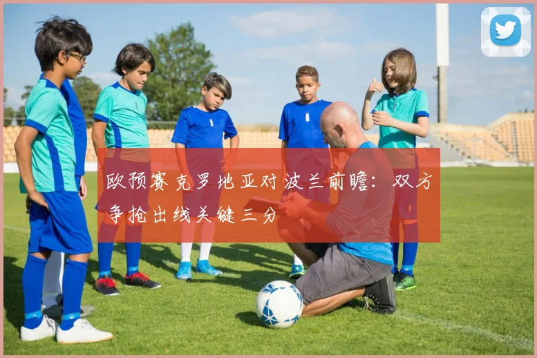 欧预赛克罗地亚对波兰前瞻：双方争抢出线关键三分